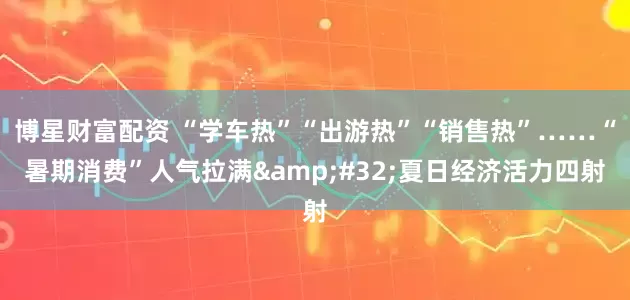 博星财富配资 “学车热”“出游热”“销售热”……“暑期消费”人气拉满&#32;夏日经济活力四射