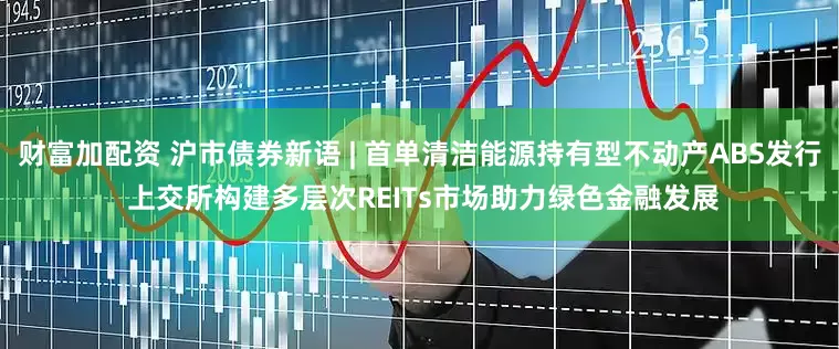 财富加配资 沪市债券新语 | 首单清洁能源持有型不动产ABS发行 上交所构建多层次REITs市场助力绿色金融发展