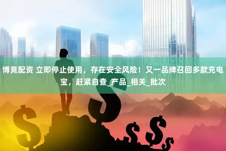 博竟配资 立即停止使用，存在安全风险！又一品牌召回多款充电宝，赶紧自查_产品_相关_批次