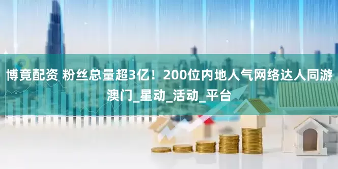 博竟配资 粉丝总量超3亿！200位内地人气网络达人同游澳门_星动_活动_平台