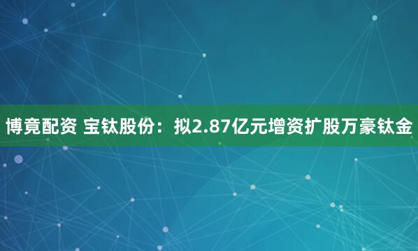 博竟配资 宝钛股份：拟2.87亿元增资扩股万豪钛金