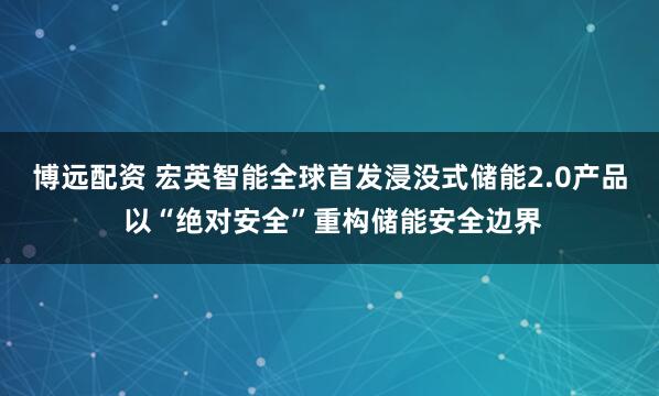 博远配资 宏英智能全球首发浸没式储能2.0产品 以“绝对安全”重构储能安全边界