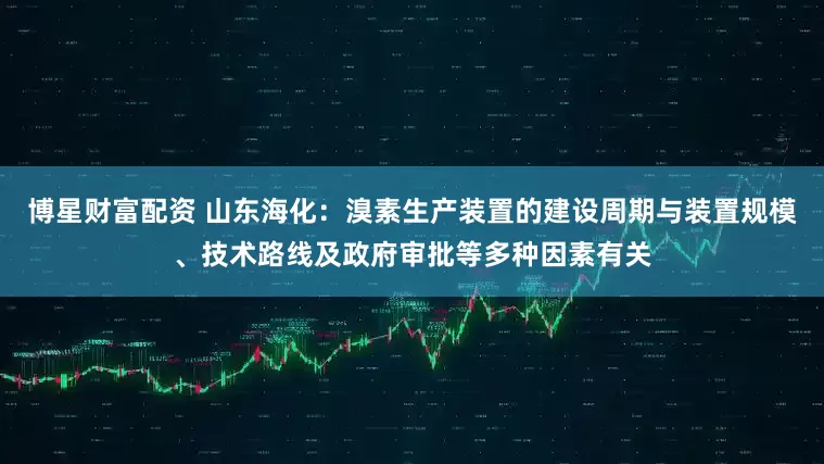 博星财富配资 山东海化：溴素生产装置的建设周期与装置规模、技术路线及政府审批等多种因素有关