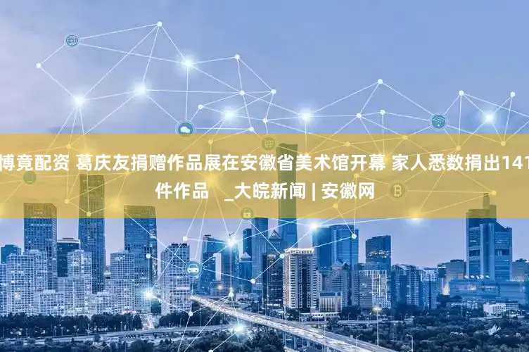 博竟配资 葛庆友捐赠作品展在安徽省美术馆开幕 家人悉数捐出141件作品   _大皖新闻 | 安徽网
