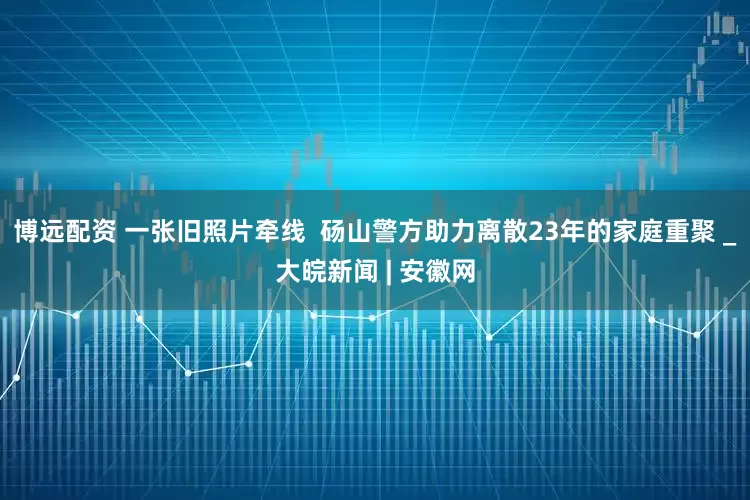 博远配资 一张旧照片牵线  砀山警方助力离散23年的家庭重聚 _大皖新闻 | 安徽网