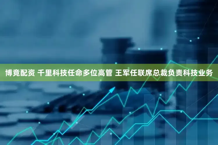 博竟配资 千里科技任命多位高管 王军任联席总裁负责科技业务