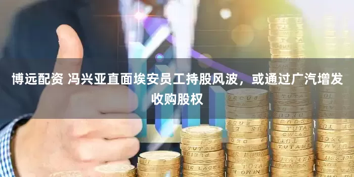 博远配资 冯兴亚直面埃安员工持股风波，或通过广汽增发收购股权