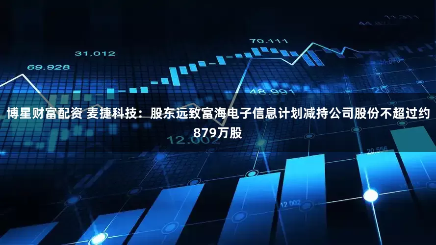 博星财富配资 麦捷科技：股东远致富海电子信息计划减持公司股份不超过约879万股