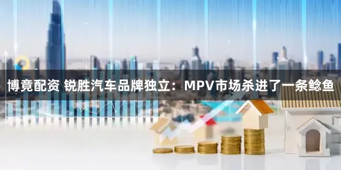 博竟配资 锐胜汽车品牌独立：MPV市场杀进了一条鲶鱼