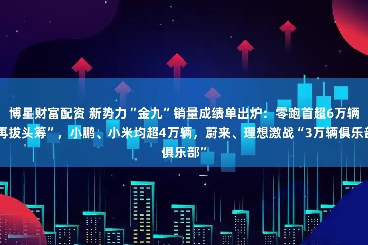 博星财富配资 新势力“金九”销量成绩单出炉：零跑首超6万辆“再拔头筹”，小鹏、小米均超4万辆，蔚来、理想激战“3万辆俱乐部”