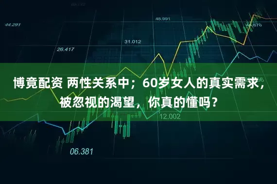 博竟配资 两性关系中；60岁女人的真实需求，被忽视的渴望，你真的懂吗？