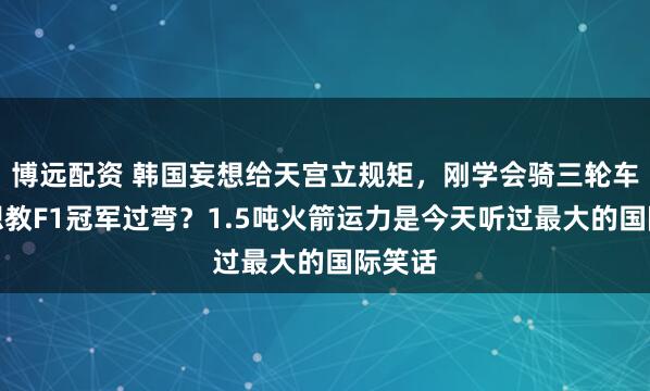 博远配资 韩国妄想给天宫立规矩，刚学会骑三轮车，就想教F1冠军过弯？1.5吨火箭运力是今天听过最大的国际笑话