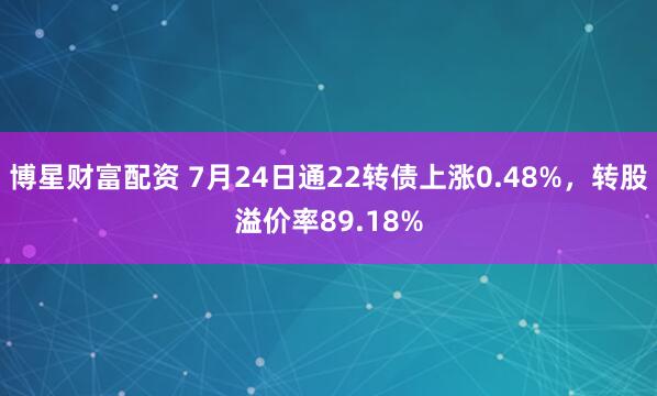 博星财富配资 7月24日通22转债上涨0.48%，转股溢价率89.18%