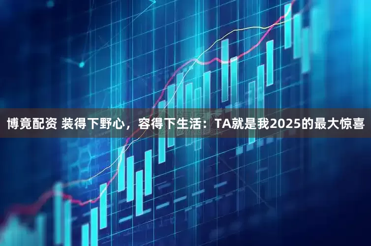 博竟配资 装得下野心，容得下生活：TA就是我2025的最大惊喜