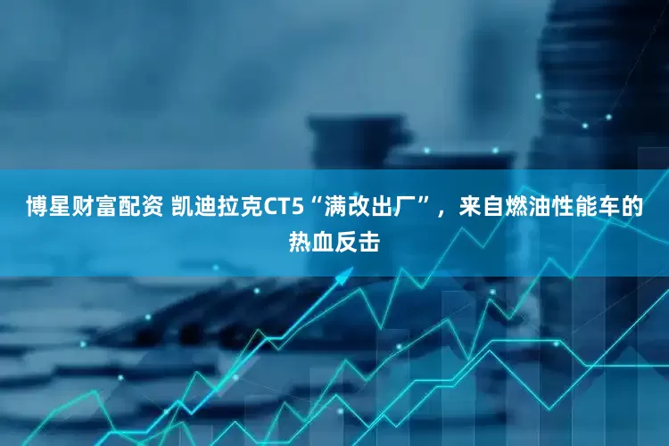 博星财富配资 凯迪拉克CT5“满改出厂”，来自燃油性能车的热血反击