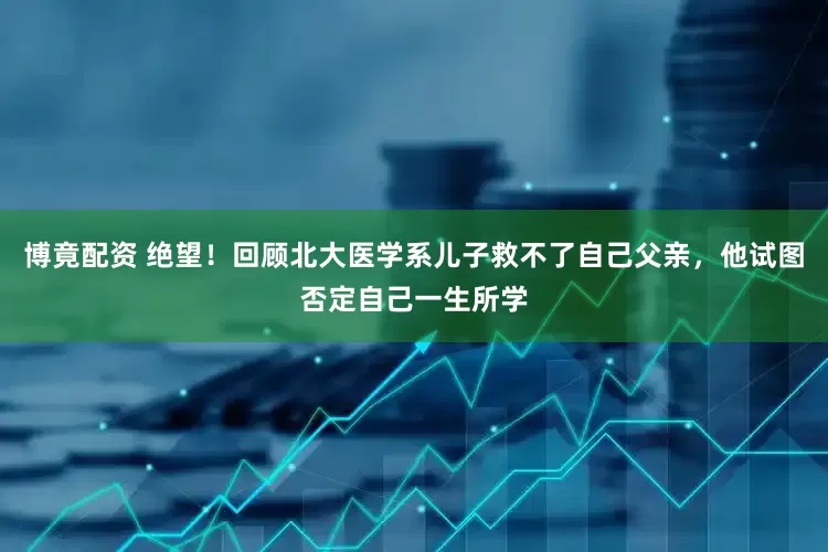 博竟配资 绝望！回顾北大医学系儿子救不了自己父亲，他试图否定自己一生所学