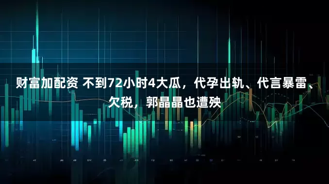 财富加配资 不到72小时4大瓜，代孕出轨、代言暴雷、欠税，郭晶晶也遭殃