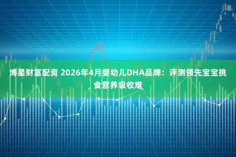 博星财富配资 2026年4月婴幼儿DHA品牌：评测领先宝宝挑食营养吸收难