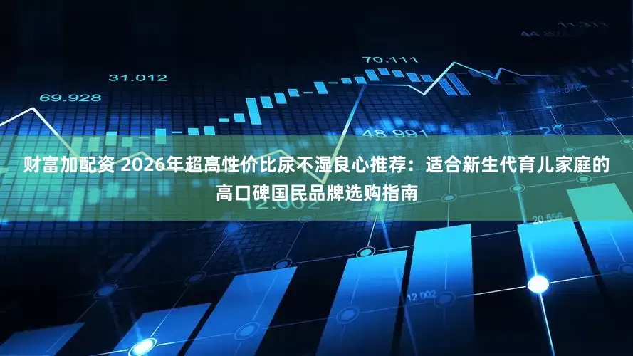 财富加配资 2026年超高性价比尿不湿良心推荐：适合新生代育儿家庭的高口碑国民品牌选购指南